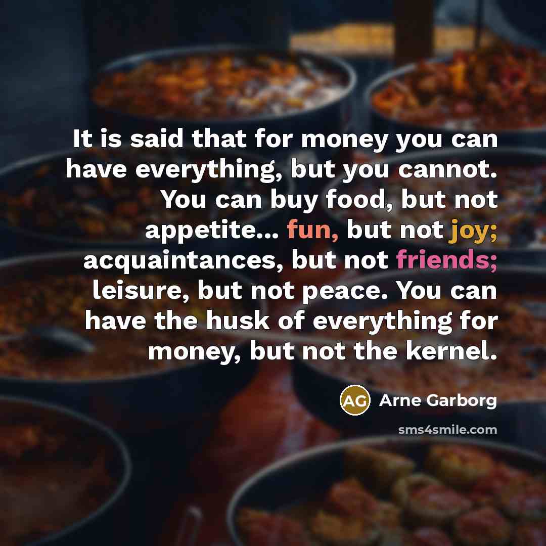 “It is said that for money you can have everything, but you cannot. You can buy food, but not appetite... fun, but not joy; acquaintances, but not friends; leisure, but not peace. You can have the husk of everything for money, but not the kernel.” quote by Arne Garborg