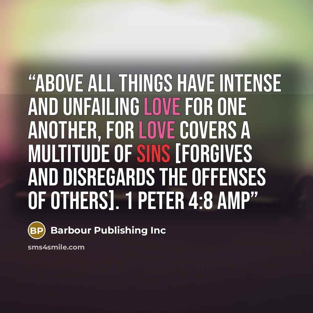 “Above all things have intense and unfailing love for one another, for love covers a multitude of sins [forgives and disregards the offenses of others]. 1 PETER 4:8 AMP” quote by Barbour Publishing Inc