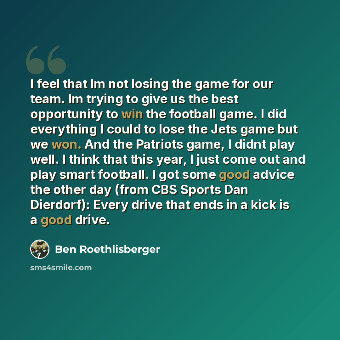 “I feel that Im not losing the game for our team. Im trying to give us the best opportunity to win the football game. I did everything I could to lose the Jets game but we won. And the Patriots game, I didnt play well. I think that this year, I just come out and play smart football. I got some good…” quote by Ben Roethlisberger