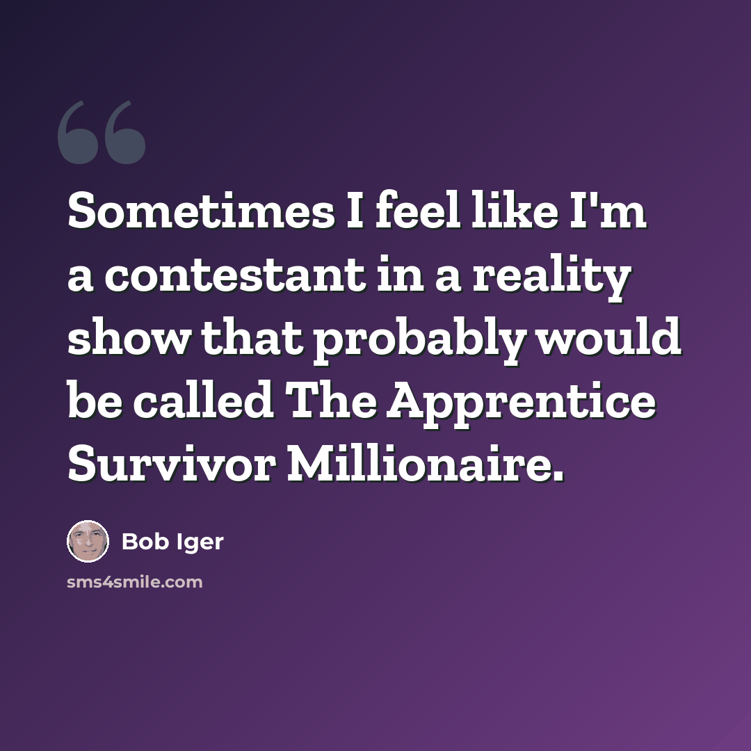 “Sometimes I feel like I'm a contestant in a reality show that probably would be called The Apprentice Survivor Millionaire.” quote by Bob Iger