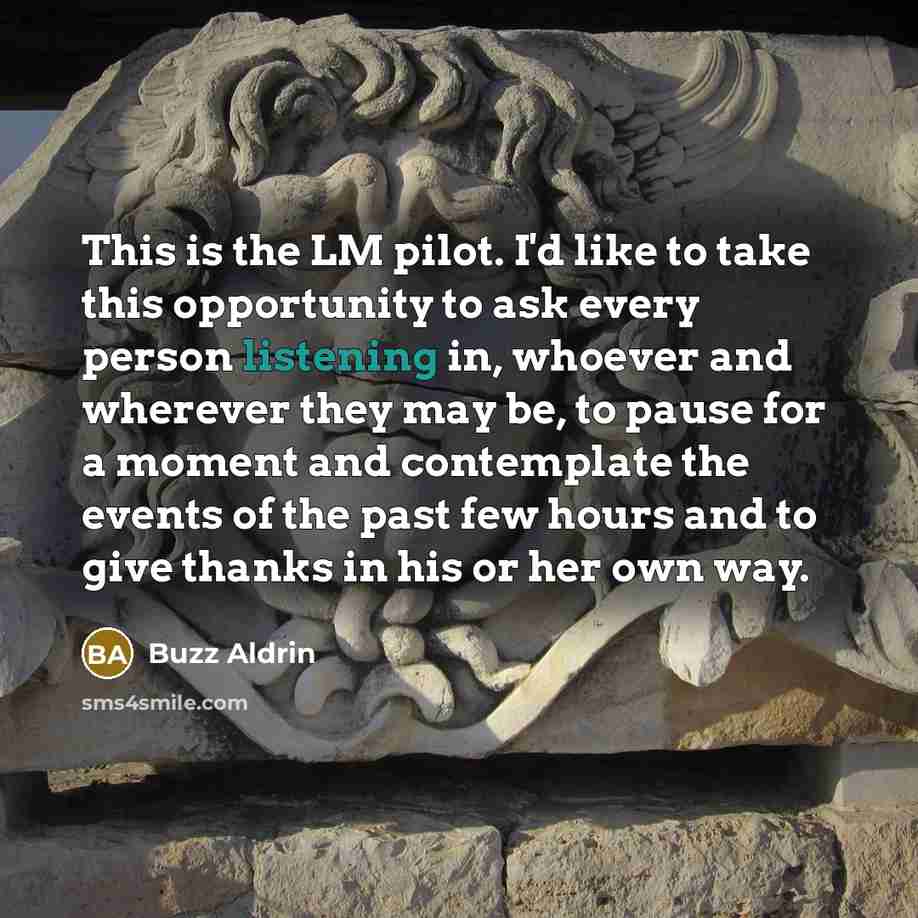 “This is the LM pilot. I'd like to take this opportunity to ask every person listening in, whoever and wherever they may be, to pause for a moment and contemplate the events of the past few hours and to give thanks in his or her own way.” quote by Buzz Aldrin