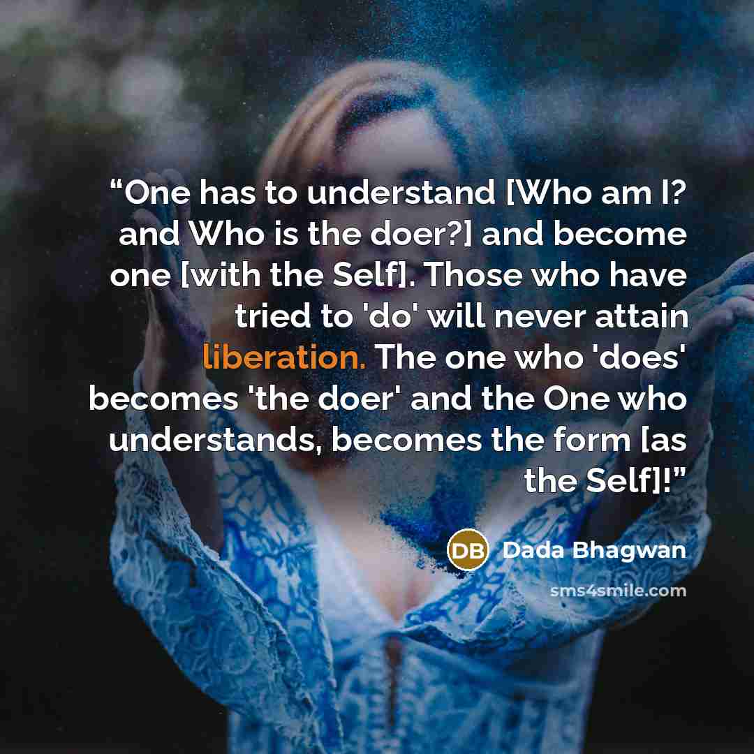 “One has to understand [Who am I? and Who is the doer?] and become one [with the Self]. Those who have tried to 'do' will never attain liberation. The one who 'does' becomes 'the doer' and the One who understands, becomes the form [as the Self]!” quote by Dada Bhagwan