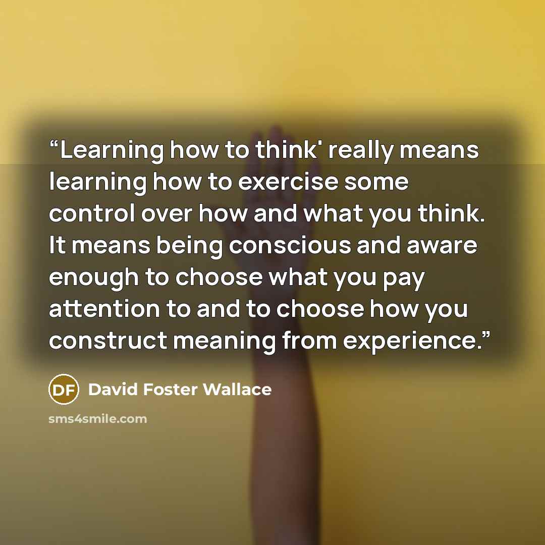 “Learning how to think' really means learning how to exercise some control over how and what you think. It means being conscious and aware enough to choose what you pay attention to and to choose how you construct meaning from experience.” quote by David Foster Wallace