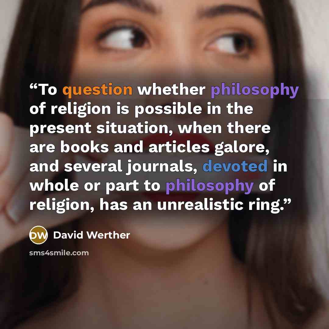 “To question whether philosophy of religion is possible in the present situation, when there are books and articles galore, and several journals, devoted in whole or part to philosophy of religion, has an unrealistic ring.” quote by David Werther