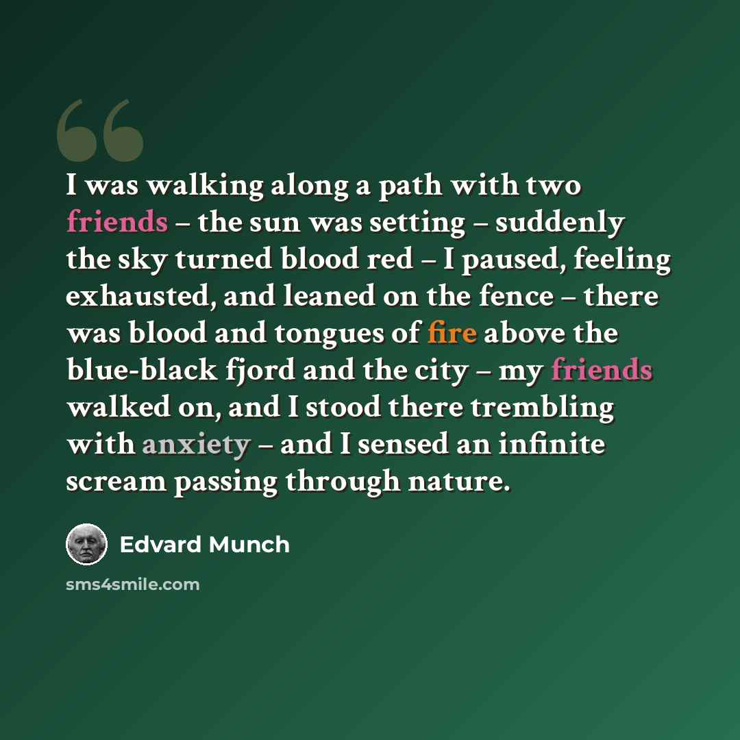 “I was walking along a path with two friends – the sun was setting – suddenly the sky turned blood red – I paused, feeling exhausted, and leaned on the fence – there was blood and tongues of fire above the blue-black fjord and the city – my friends walked on, and I stood there trembling with…” quote by Edvard Munch