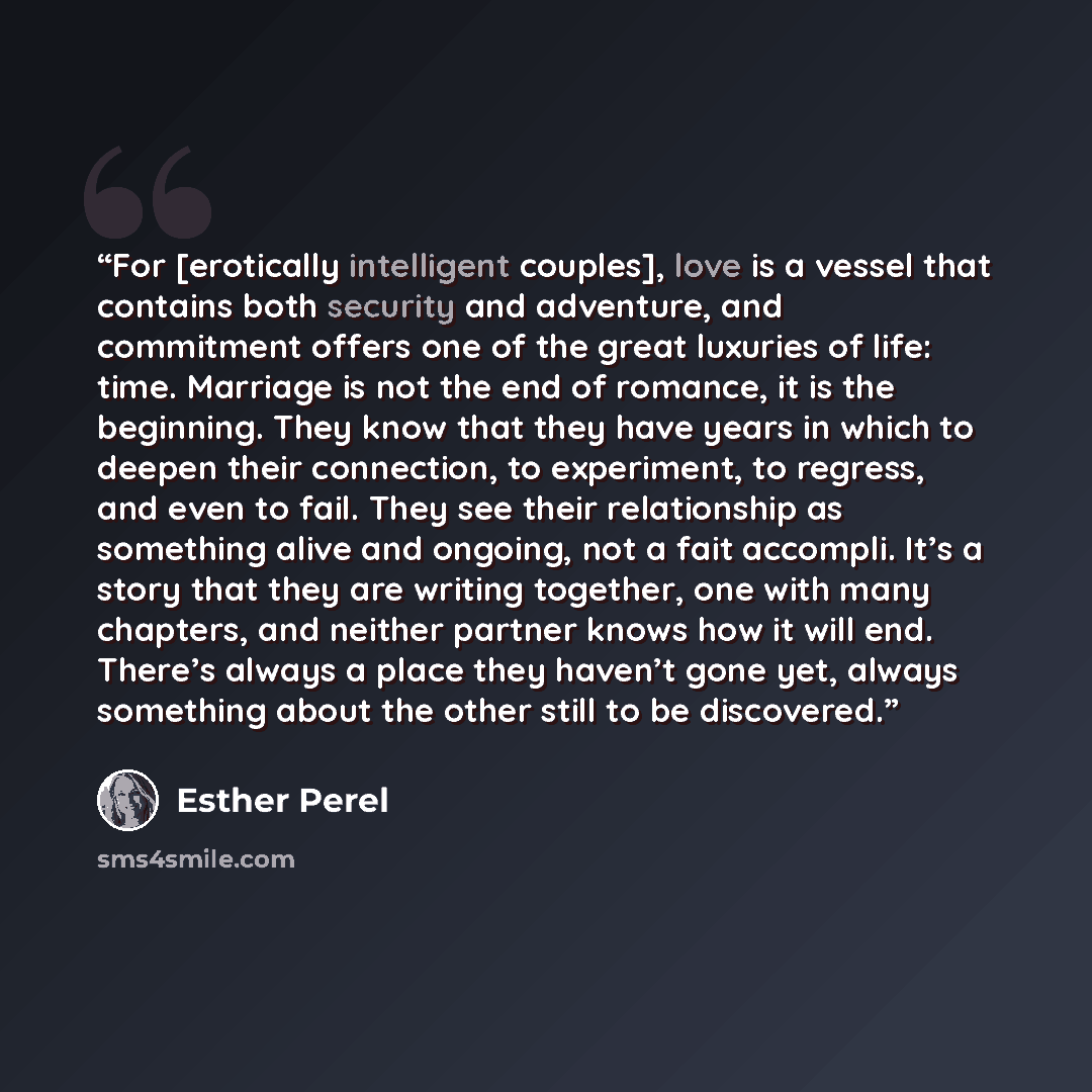 “For [erotically intelligent couples], love is a vessel that contains both security and adventure, and commitment offers one of the great luxuries of life: time. Marriage is not the end of romance, it is the beginning. They know that they have years in which to deepen their connection, to…” quote by Esther Perel