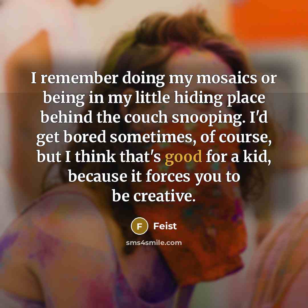 “I remember doing my mosaics or being in my little hiding place behind the couch snooping. I'd get bored sometimes, of course, but I think that's good for a kid, because it forces you to be creative.” quote by Feist