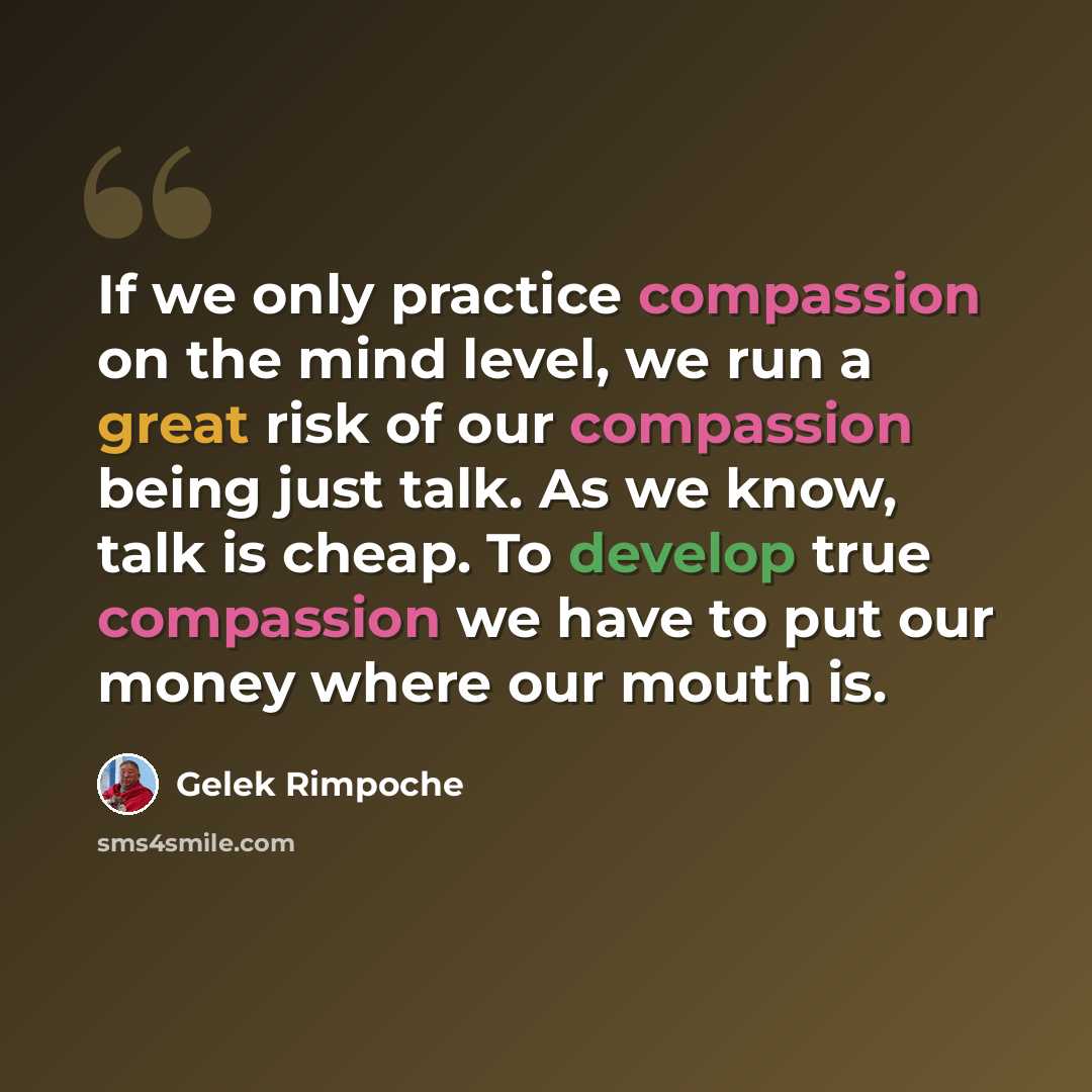 “If we only practice compassion on the mind level, we run a great risk of our compassion being just talk. As we know, talk is cheap. To develop true compassion we have to put our money where our mouth is.” quote by Gelek Rimpoche