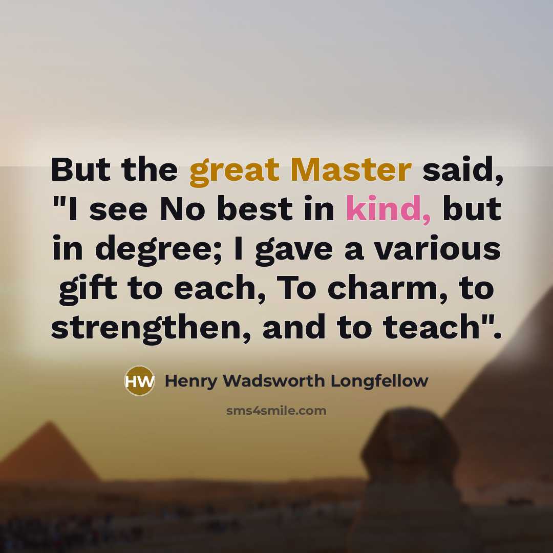 “But the great Master said, "I see No best in kind, but in degree; I gave a various gift to each, To charm, to strengthen, and to teach".” quote by Henry Wadsworth Longfellow