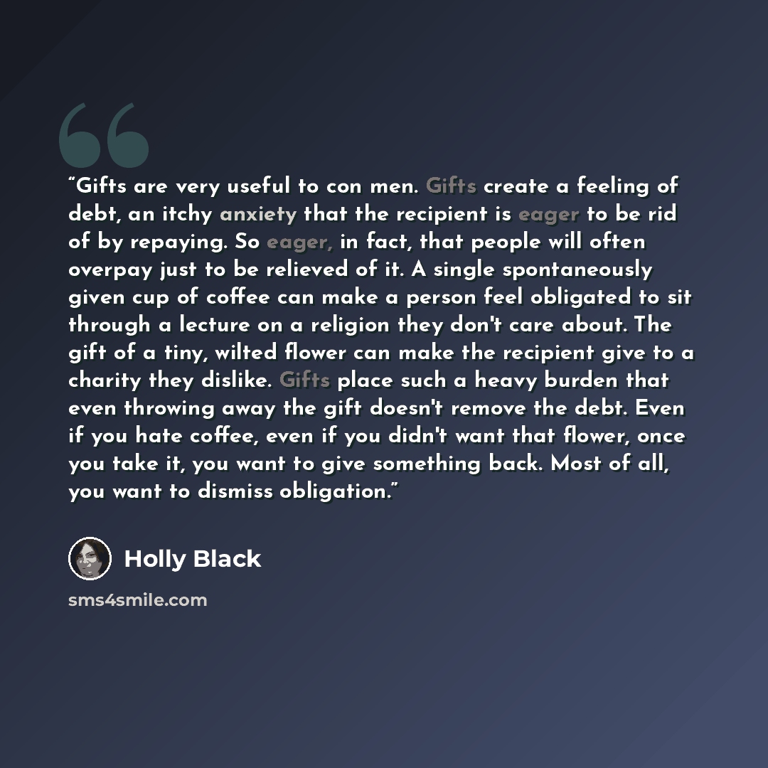 “Gifts are very useful to con men. Gifts create a feeling of debt, an itchy anxiety that the recipient is eager to be rid of by repaying. So eager, in fact, that people will often overpay just to be relieved of it. A single spontaneously given cup of coffee can make a person feel obligated to sit…” quote by Holly Black