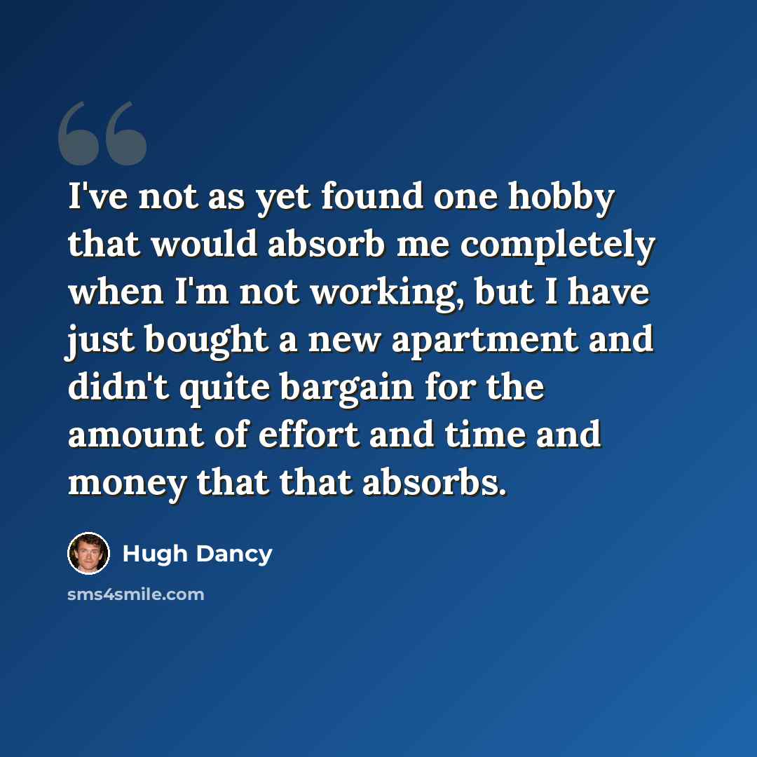 “I've not as yet found one hobby that would absorb me completely when I'm not working, but I have just bought a new apartment and didn't quite bargain for the amount of effort and time and money that that absorbs.” quote by Hugh Dancy