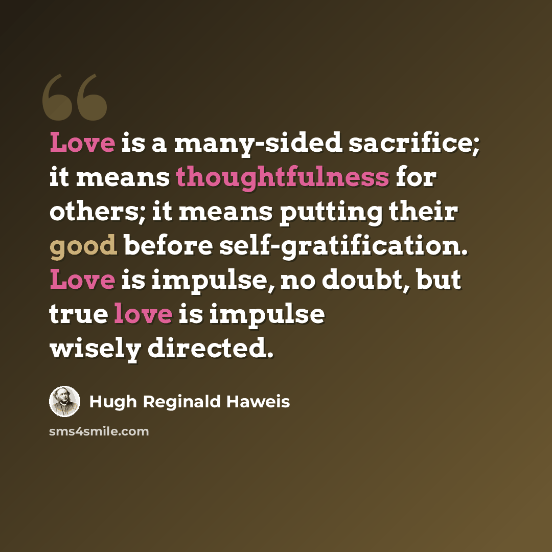 “Love is a many-sided sacrifice; it means thoughtfulness for others; it means putting their good before self-gratification. Love is impulse, no doubt, but true love is impulse wisely directed.” quote by Hugh Reginald Haweis