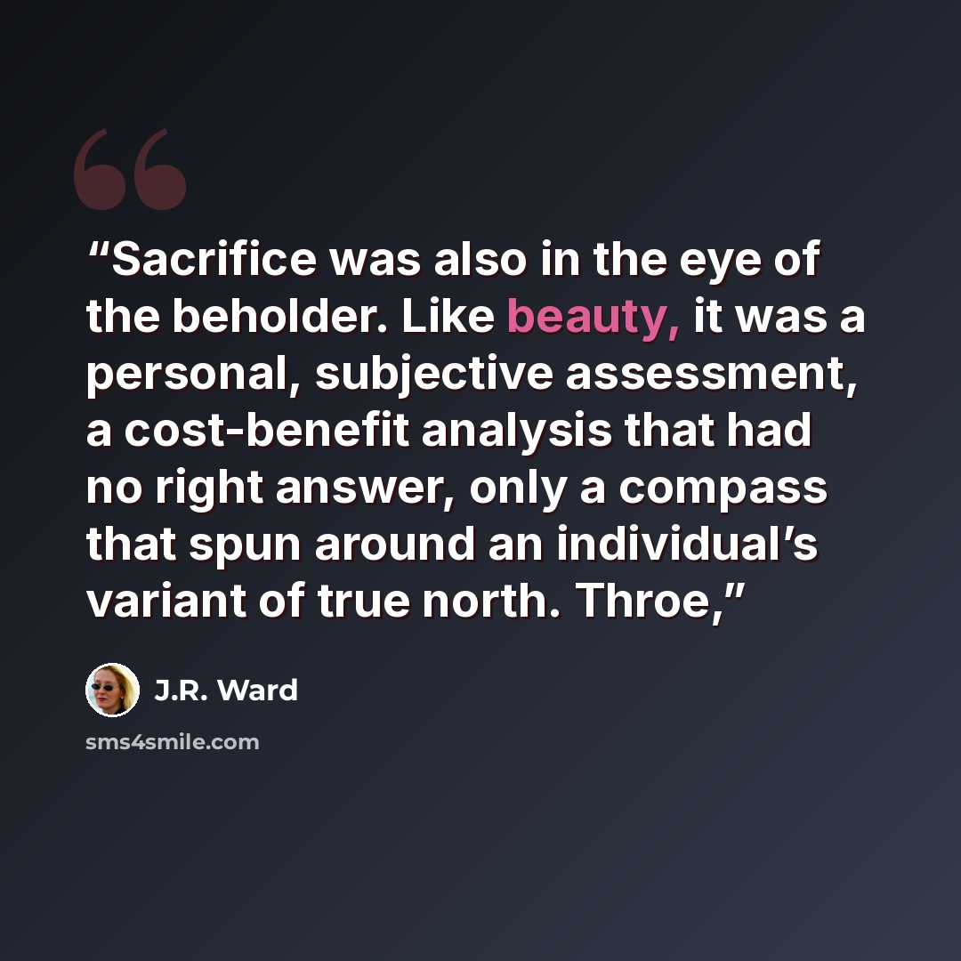 “Sacrifice was also in the eye of the beholder. Like beauty, it was a personal, subjective assessment, a cost-benefit analysis that had no right answer, only a compass that spun around an individual’s variant of true north. Throe,” quote by J.R. Ward