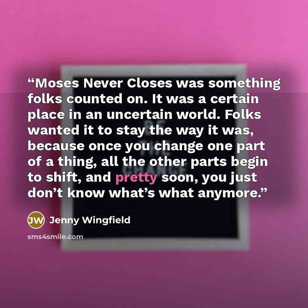 “Moses Never Closes was something folks counted on. It was a certain place in an uncertain world. Folks wanted it to stay the way it was, because once you change one part of a thing, all the other parts begin to shift, and pretty soon, you just don’t know what’s what anymore.” quote by Jenny Wingfield
