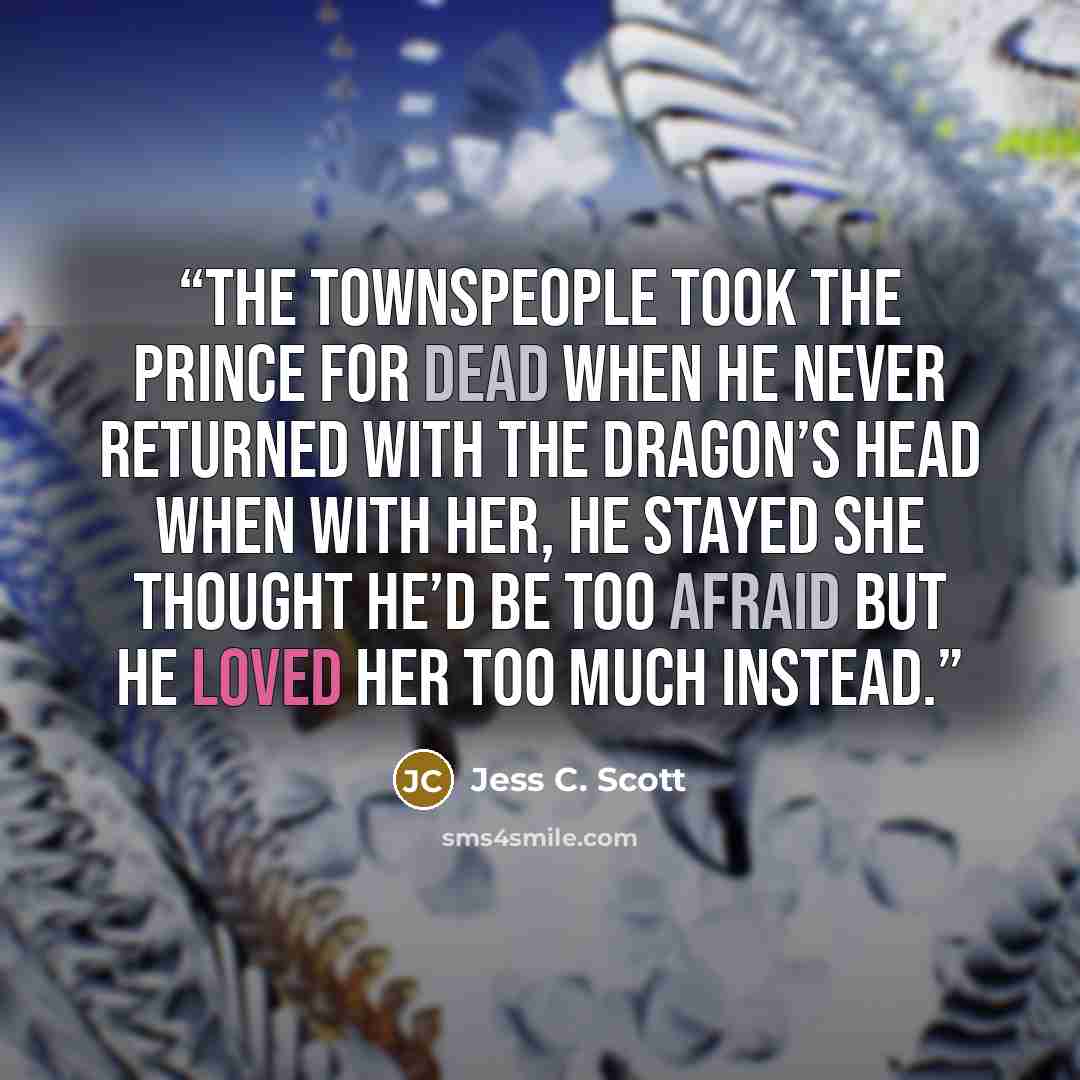 “The townspeople took the prince for dead When he never returned with the dragon’s head When with her, he stayed She thought he’d be too afraid But he loved her too much instead.” quote by Jess C. Scott