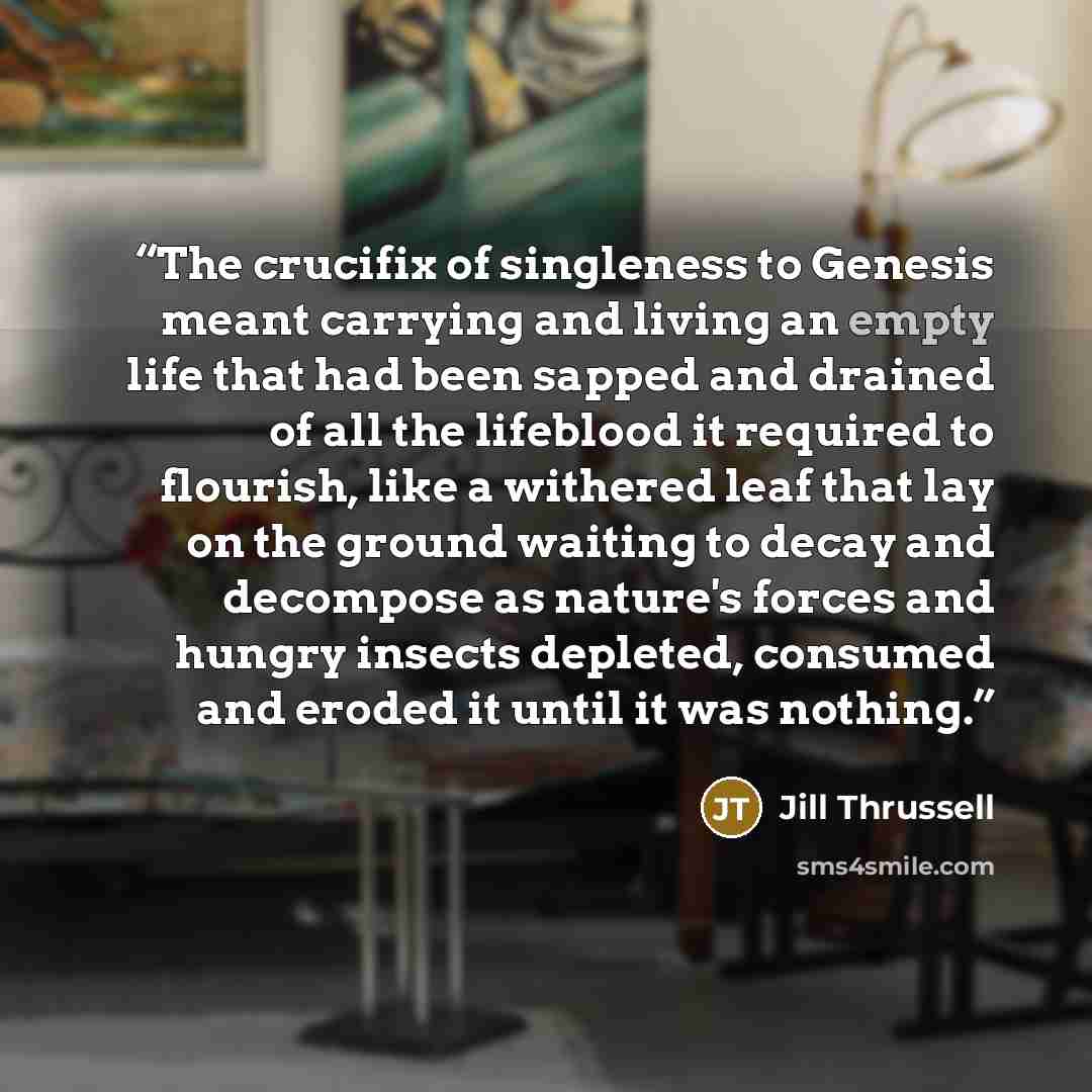 “The crucifix of singleness to Genesis meant carrying and living an empty life that had been sapped and drained of all the lifeblood it required to flourish, like a withered leaf that lay on the ground waiting to decay and decompose as nature's forces and hungry insects depleted, consumed and…” quote by Jill Thrussell