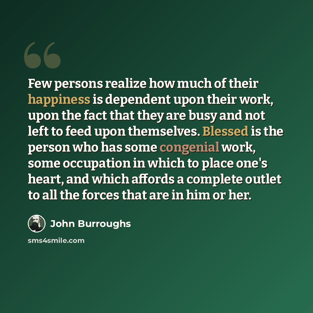 “Few persons realize how much of their happiness is dependent upon their work, upon the fact that they are busy and not left to feed upon themselves. Blessed is the person who has some congenial work, some occupation in which to place one's heart, and which affords a complete outlet to all the…” quote by John Burroughs