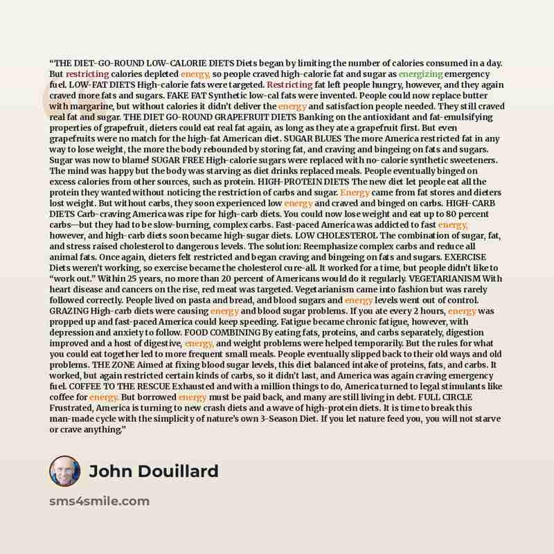“THE DIET-GO-ROUND LOW-CALORIE DIETS Diets began by limiting the number of calories consumed in a day. But restricting calories depleted energy, so people craved high-calorie fat and sugar as energizing emergency fuel. LOW-FAT DIETS High-calorie fats were targeted. Restricting fat left people…” quote by John Douillard