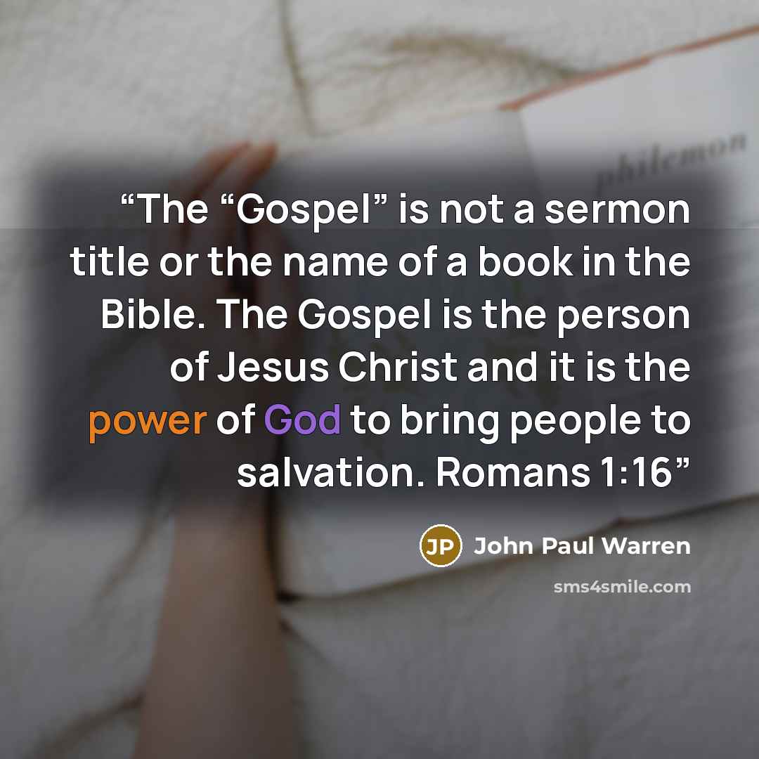 “The “Gospel” is not a sermon title or the name of a book in the Bible. The Gospel is the person of Jesus Christ and it is the power of God to bring people to salvation. Romans 1:16” quote by John Paul Warren