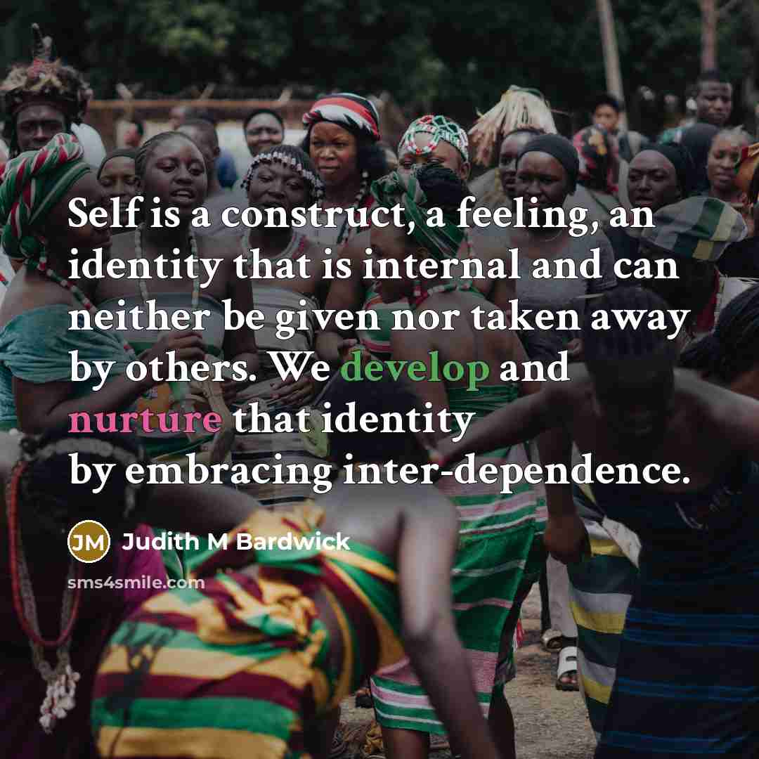 “Self is a construct, a feeling, an identity that is internal and can neither be given nor taken away by others. We develop and nurture that identity by embracing inter-dependence.” quote by Judith M Bardwick