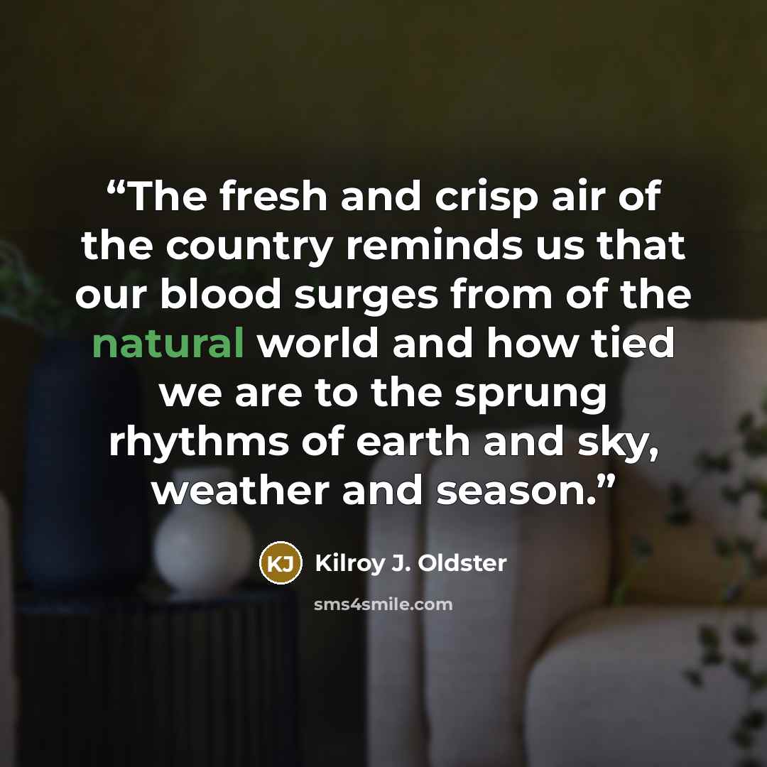 “The fresh and crisp air of the country reminds us that our blood surges from of the natural world and how tied we are to the sprung rhythms of earth and sky, weather and season.” quote by Kilroy J. Oldster