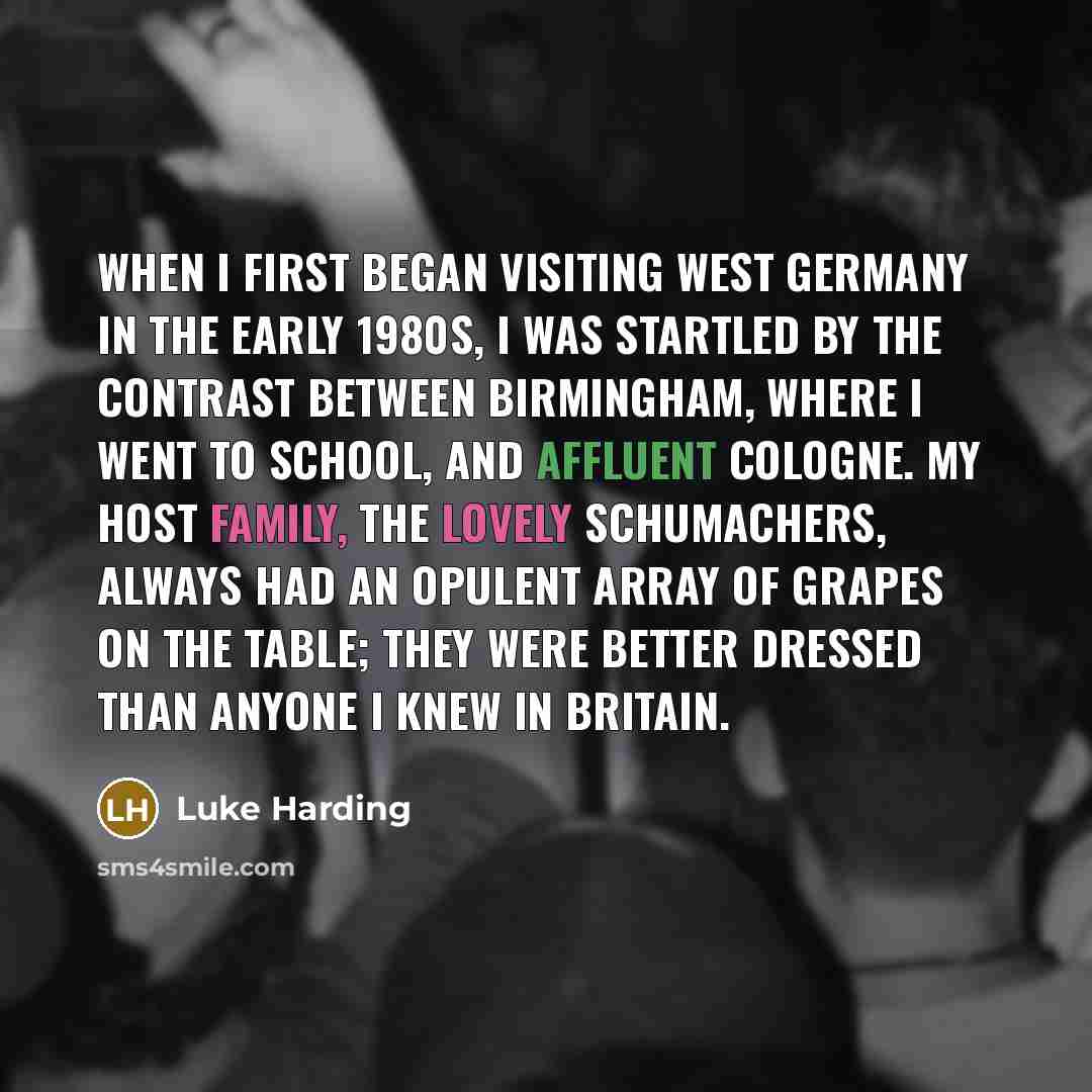 “When I first began visiting West Germany in the early 1980s, I was startled by the contrast between Birmingham, where I went to school, and affluent Cologne. My host family, the lovely Schumachers, always had an opulent array of grapes on the table; they were better dressed than anyone I knew in…” quote by Luke Harding