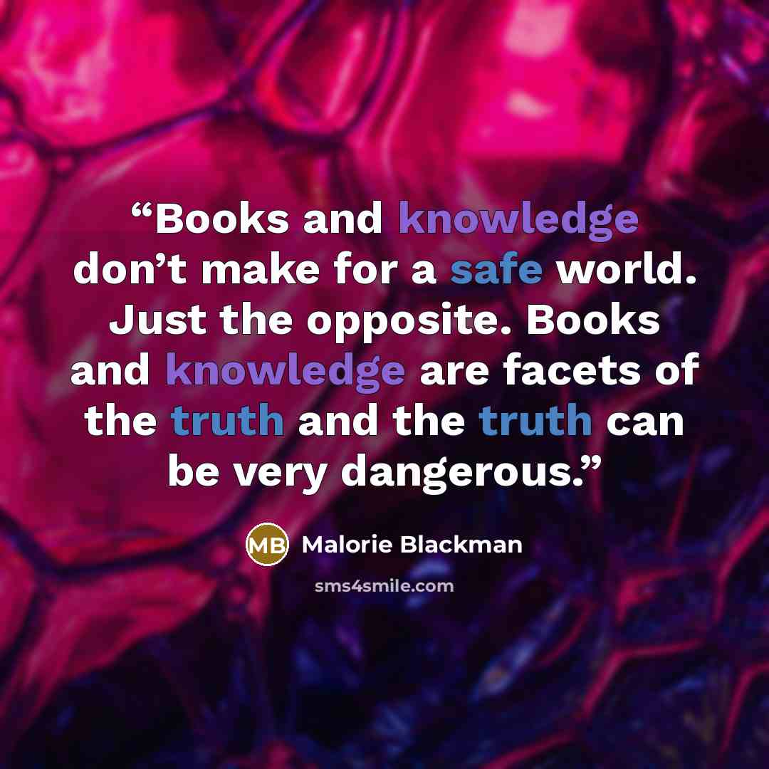 “Books and knowledge don’t make for a safe world. Just the opposite. Books and knowledge are facets of the truth and the truth can be very dangerous.” quote by Malorie Blackman