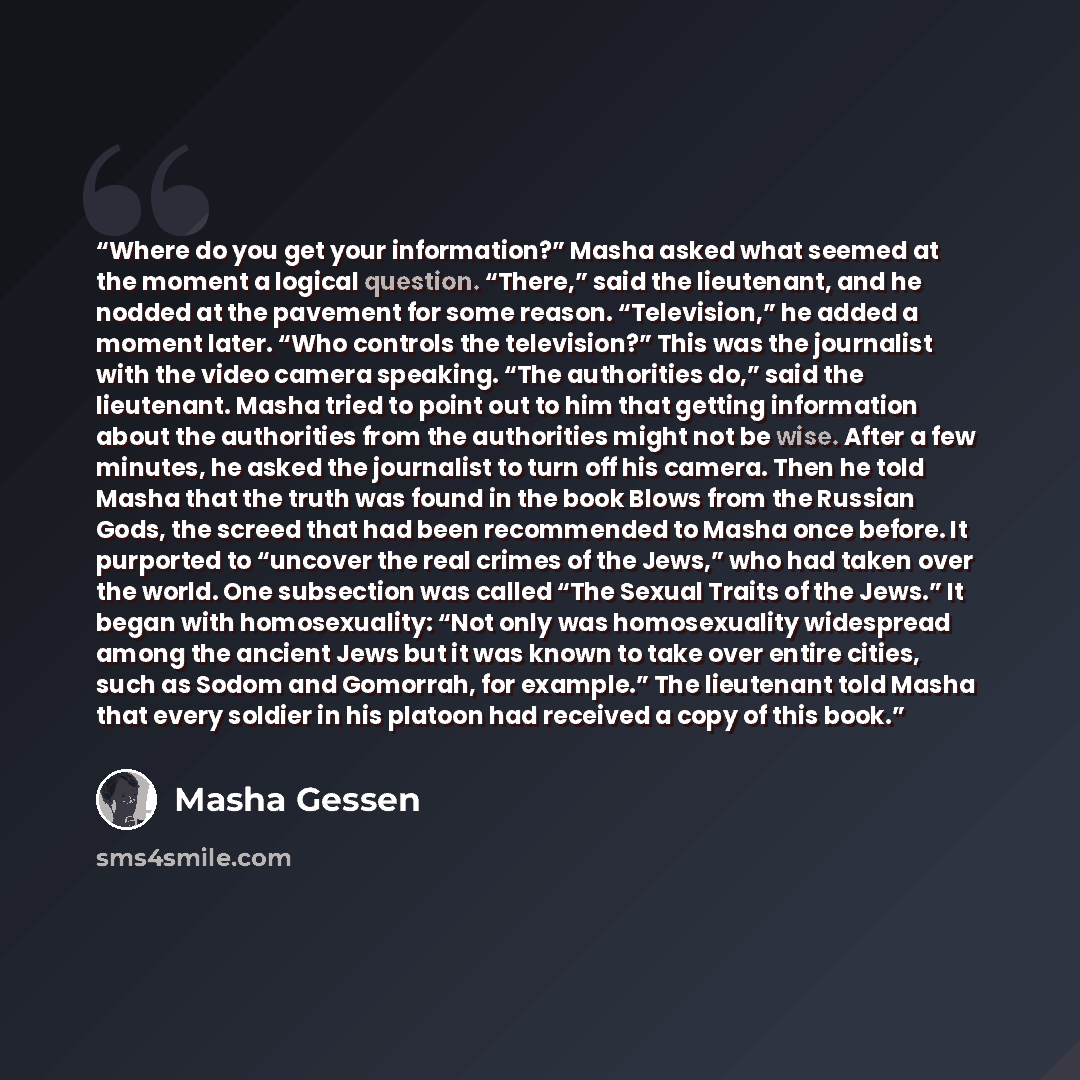 “Where do you get your information?” Masha asked what seemed at the moment a logical question. “There,” said the lieutenant, and he nodded at the pavement for some reason. “Television,” he added a moment later. “Who controls the television?” This was the journalist with the video camera speaking…” quote by Masha Gessen