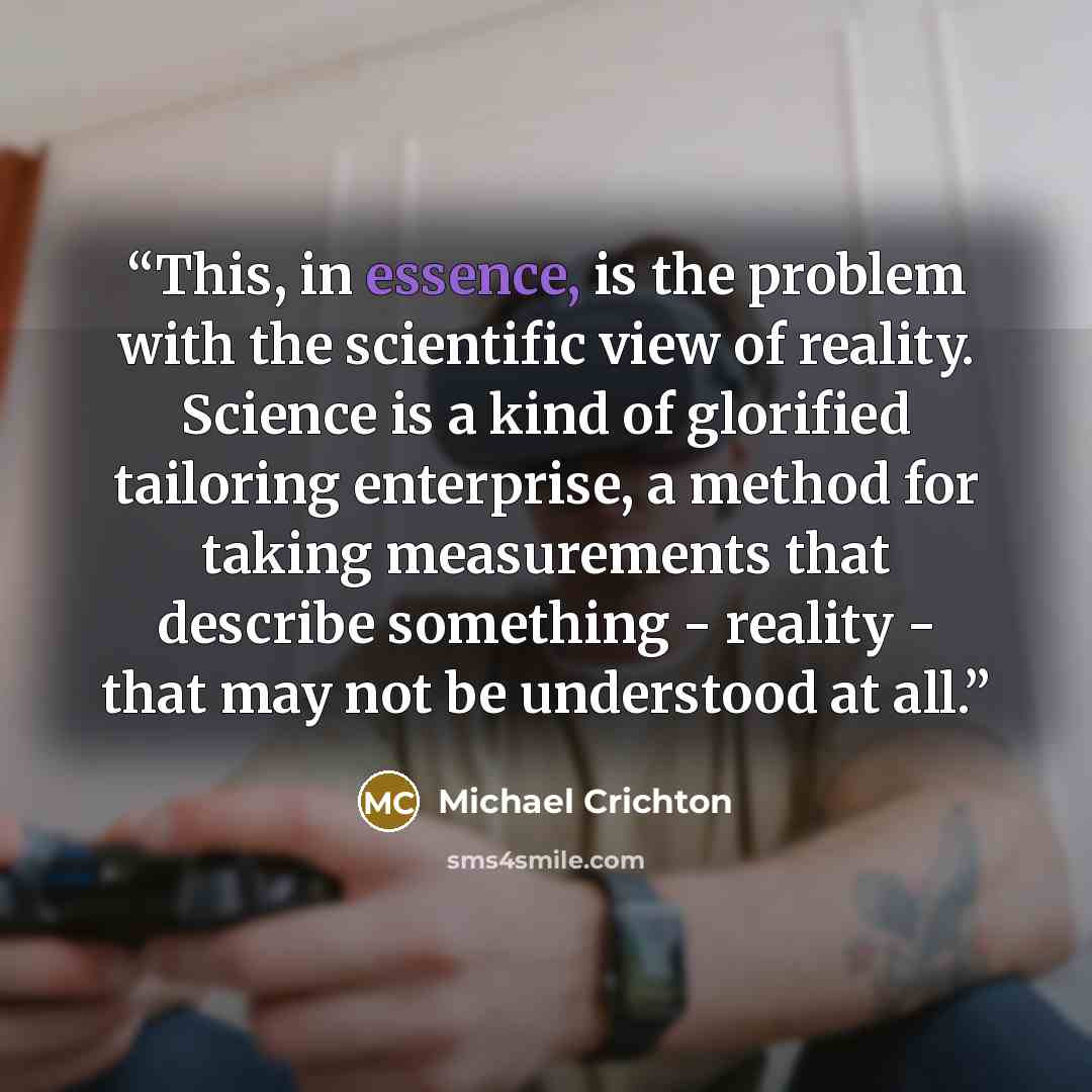 “This, in essence, is the problem with the scientific view of reality. Science is a kind of glorified tailoring enterprise, a method for taking measurements that describe something - reality - that may not be understood at all.” quote by Michael Crichton