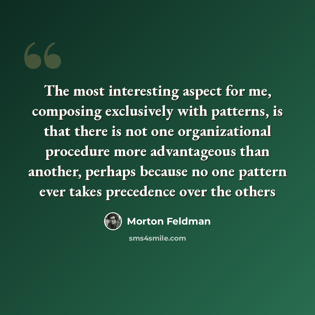 “The most interesting aspect for me, composing exclusively with patterns, is that there is not one organizational procedure more advantageous than another, perhaps because no one pattern ever takes precedence over the others” quote by Morton Feldman