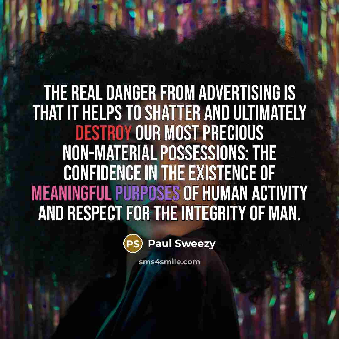 “The real danger from advertising is that it helps to shatter and ultimately destroy our most precious non-material possessions: the confidence in the existence of meaningful purposes of human activity and respect for the integrity of man.” quote by Paul Sweezy