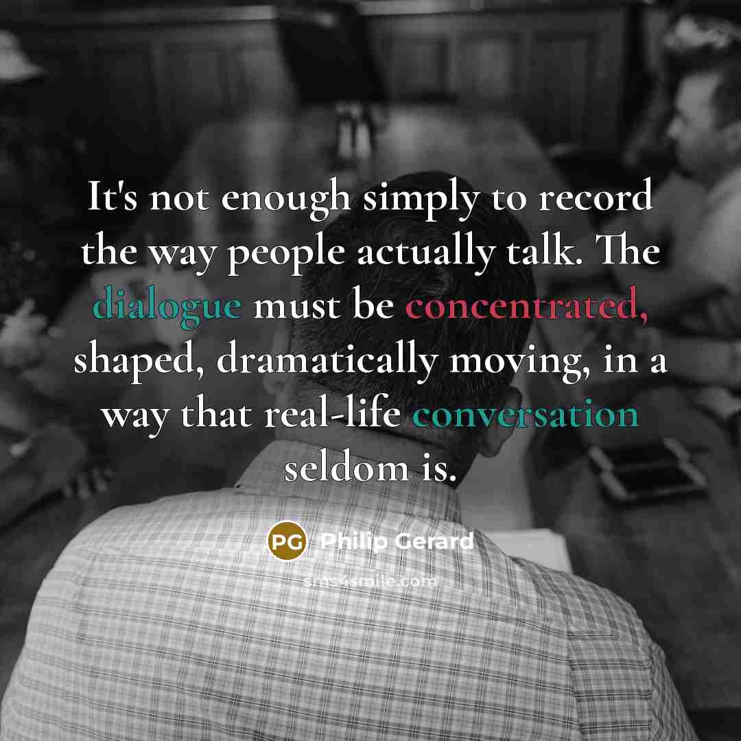 “It's not enough simply to record the way people actually talk. The dialogue must be concentrated, shaped, dramatically moving, in a way that real-life conversation seldom is.” quote by Philip Gerard