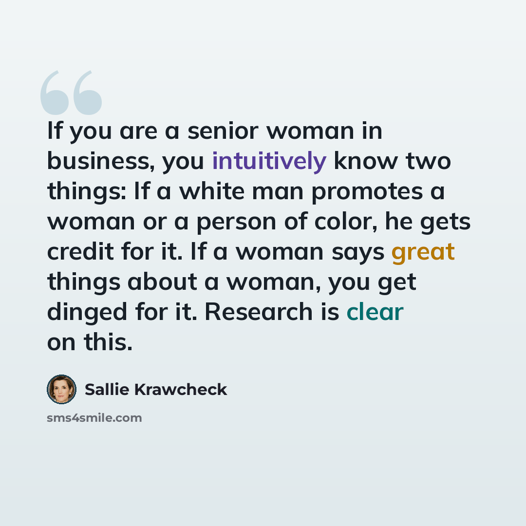 “If you are a senior woman in business, you intuitively know two things: If a white man promotes a woman or a person of color, he gets credit for it. If a woman says great things about a woman, you get dinged for it. Research is clear on this.” quote by Sallie Krawcheck