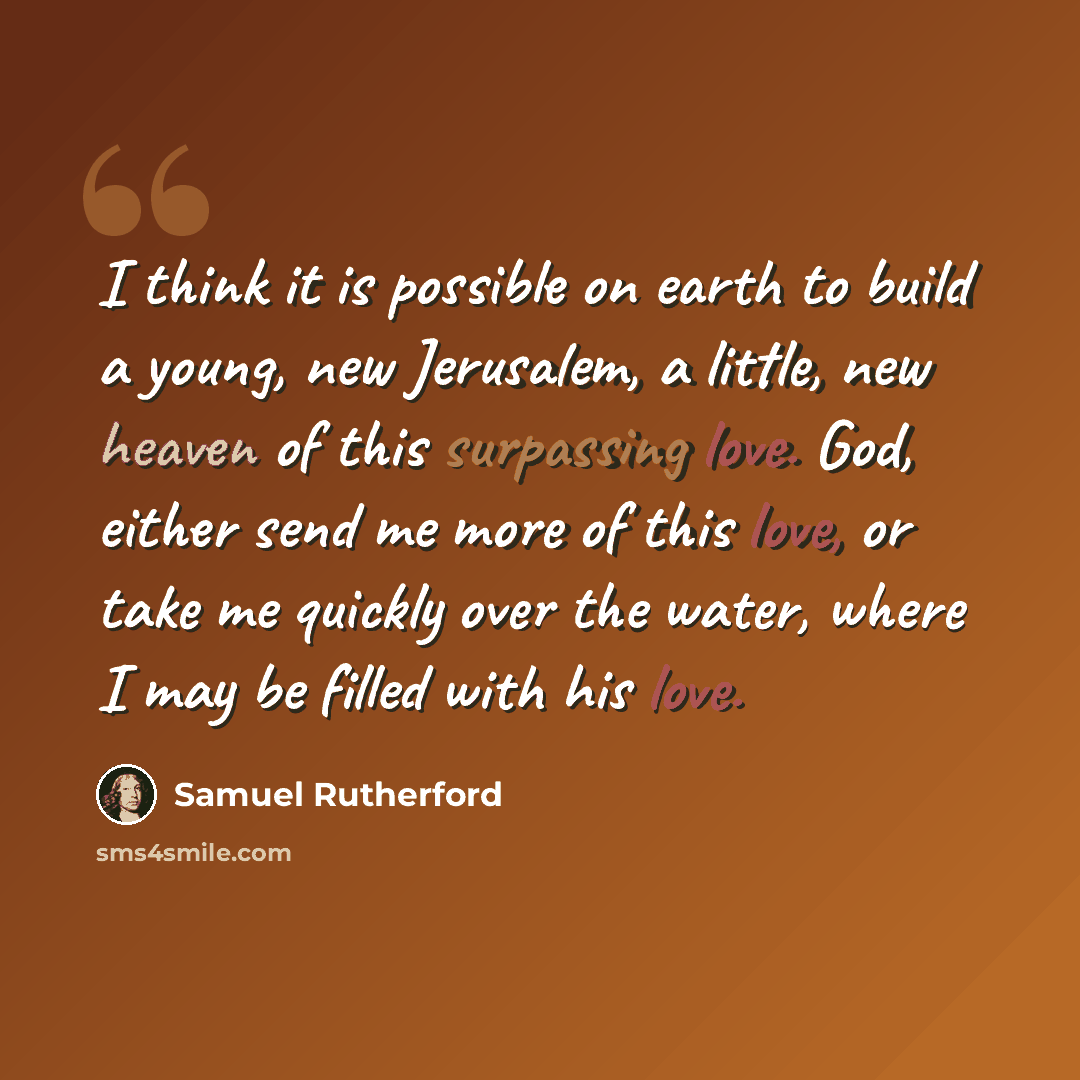 “I think it is possible on earth to build a young, new Jerusalem, a little, new heaven of this surpassing love. God, either send me more of this love, or take me quickly over the water, where I may be filled with his love.” quote by Samuel Rutherford