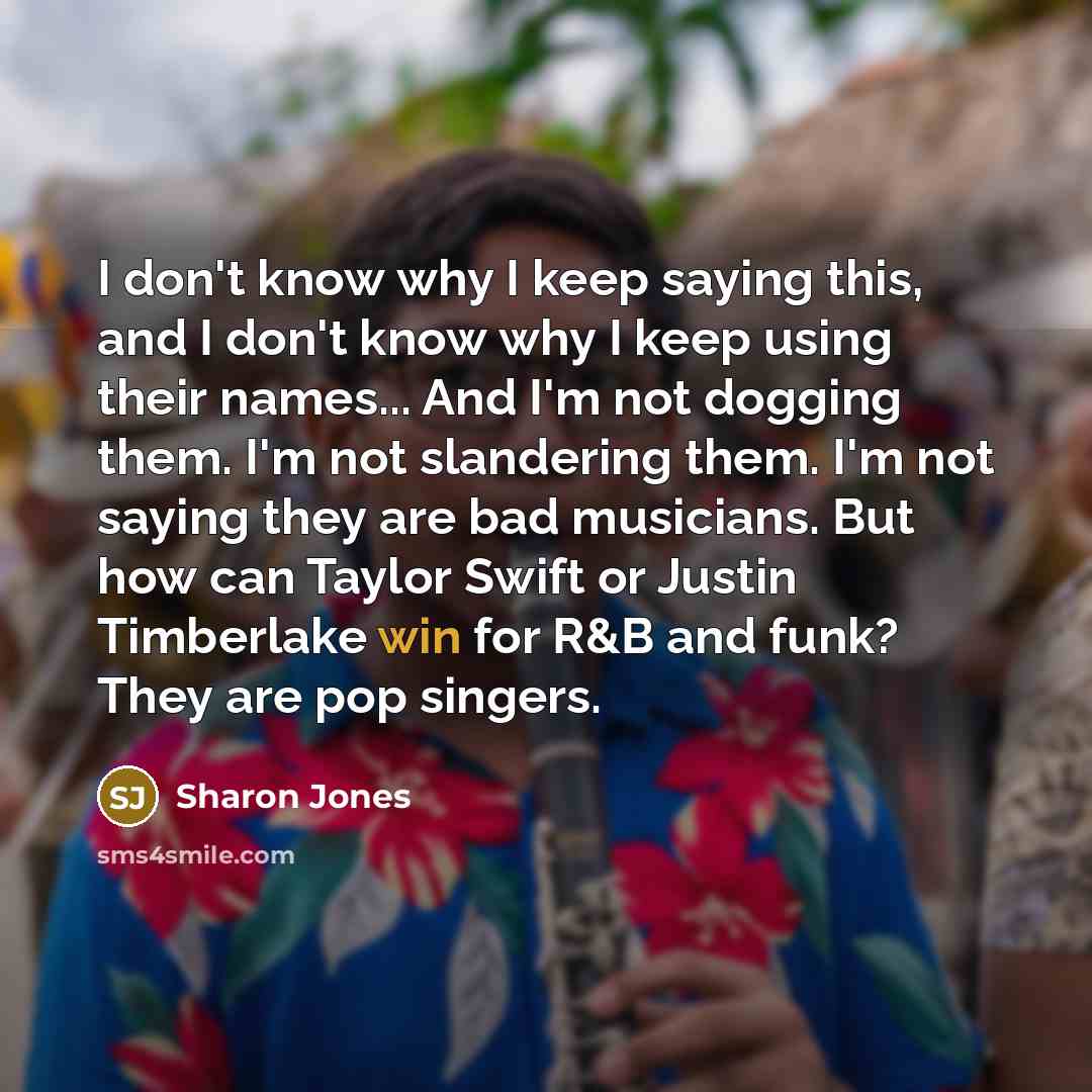 “I don't know why I keep saying this, and I don't know why I keep using their names... And I'm not dogging them. I'm not slandering them. I'm not saying they are bad musicians. But how can Taylor Swift or Justin Timberlake win for R&B and funk? They are pop singers.” quote by Sharon Jones