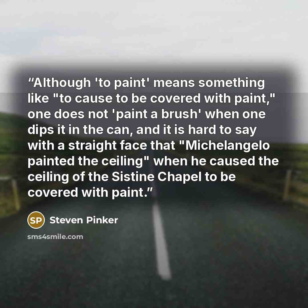 “Although 'to paint' means something like "to cause to be covered with paint," one does not 'paint a brush' when one dips it in the can, and it is hard to say with a straight face that "Michelangelo painted the ceiling" when he caused the ceiling of the Sistine Chapel to be covered with paint.” quote by Steven Pinker