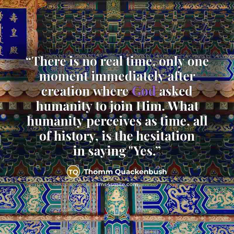 “There is no real time, only one moment immediately after creation where God asked humanity to join Him. What humanity perceives as time, all of history, is the hesitation in saying "Yes.” quote by Thomm Quackenbush