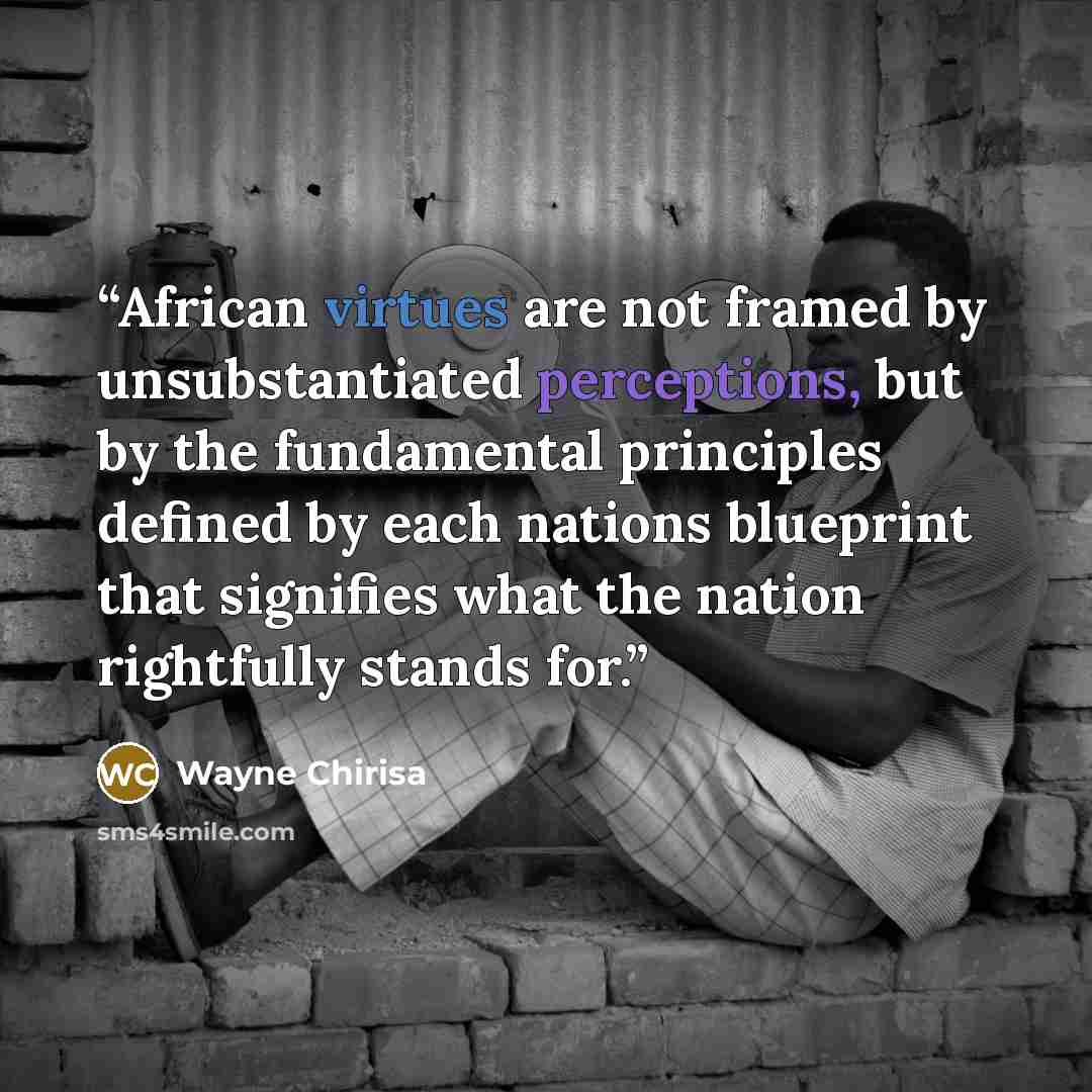 “African virtues are not framed by unsubstantiated perceptions, but by the fundamental principles defined by each nations blueprint that signifies what the nation rightfully stands for.” quote by Wayne Chirisa