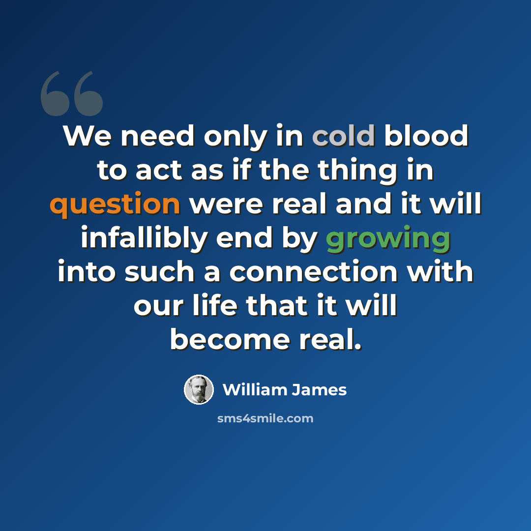 “We need only in cold blood to act as if the thing in question were real and it will infallibly end by growing into such a connection with our life that it will become real.” quote by William James