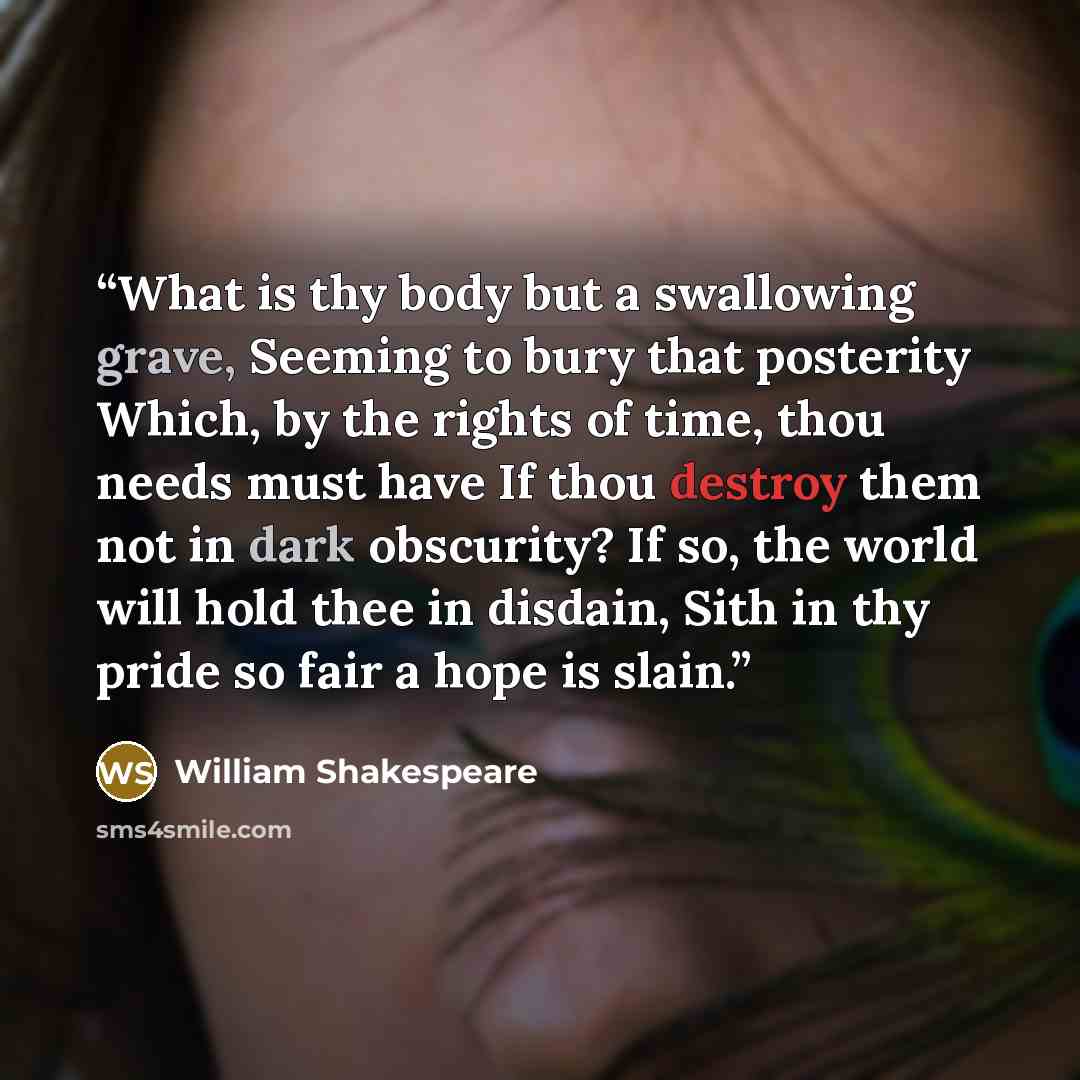“What is thy body but a swallowing grave, Seeming to bury that posterity Which, by the rights of time, thou needs must have If thou destroy them not in dark obscurity? If so, the world will hold thee in disdain, Sith in thy pride so fair a hope is slain.” quote by William Shakespeare