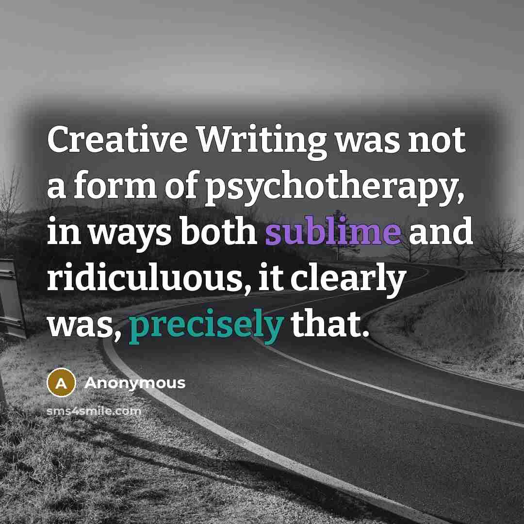 “Creative Writing was not a form of psychotherapy, in ways both sublime and ridiculuous, it clearly was, precisely that.” quote by Anonymous