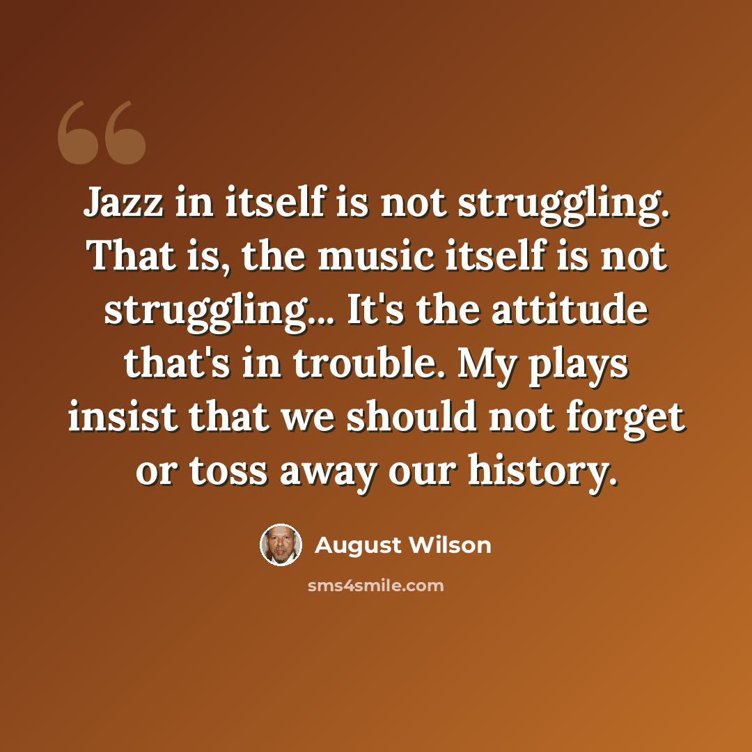 “Jazz in itself is not struggling. That is, the music itself is not struggling... It's the attitude that's in trouble. My plays insist that we should not forget or toss away our history.” quote by August Wilson