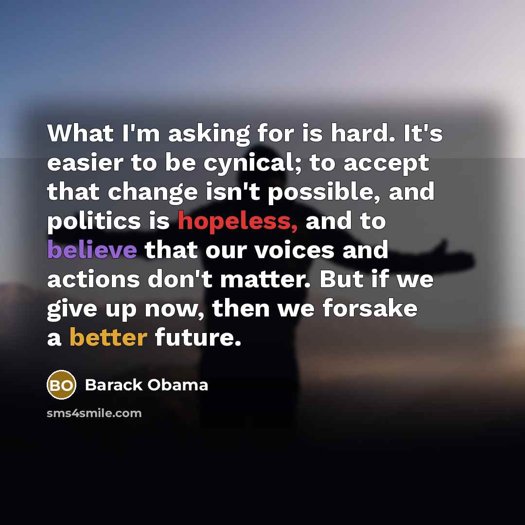 “What I'm asking for is hard. It's easier to be cynical; to accept that change isn't possible, and politics is hopeless, and to believe that our voices and actions don't matter. But if we give up now, then we forsake a better future.” quote by Barack Obama