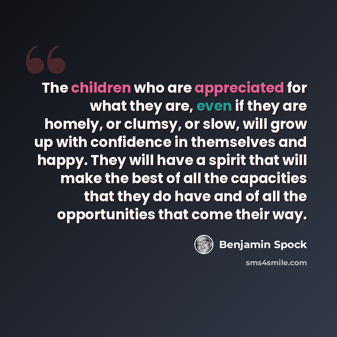 “The children who are appreciated for what they are, even if they are homely, or clumsy, or slow, will grow up with confidence in themselves and happy. They will have a spirit that will make the best of all the capacities that they do have and of all the opportunities that come their way.” quote by Benjamin Spock