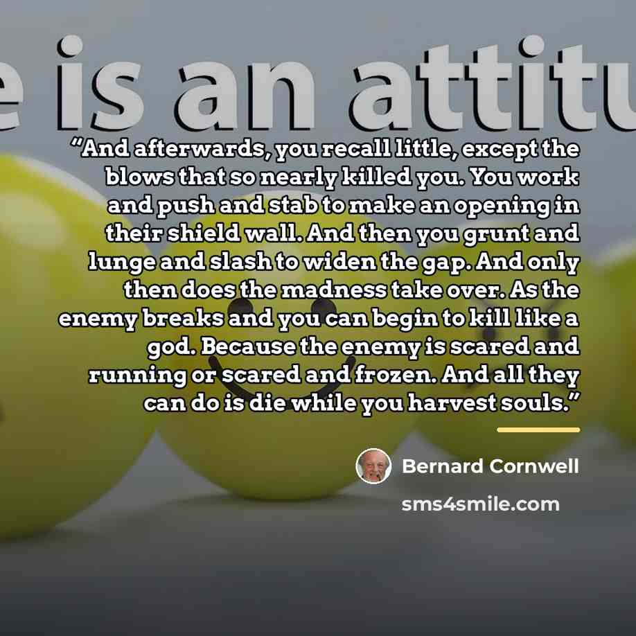 “And afterwards, you recall little, except the blows that so nearly killed you. You work and push and stab to make an opening in their shield wall. And then you grunt and lunge and slash to widen the gap. And only then does the madness take over. As the enemy breaks and you can begin to kill like a…” quote by Bernard Cornwell