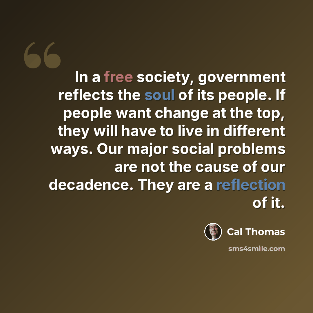 “In a free society, government reflects the soul of its people. If people want change at the top, they will have to live in different ways. Our major social problems are not the cause of our decadence. They are a reflection of it.” quote by Cal Thomas