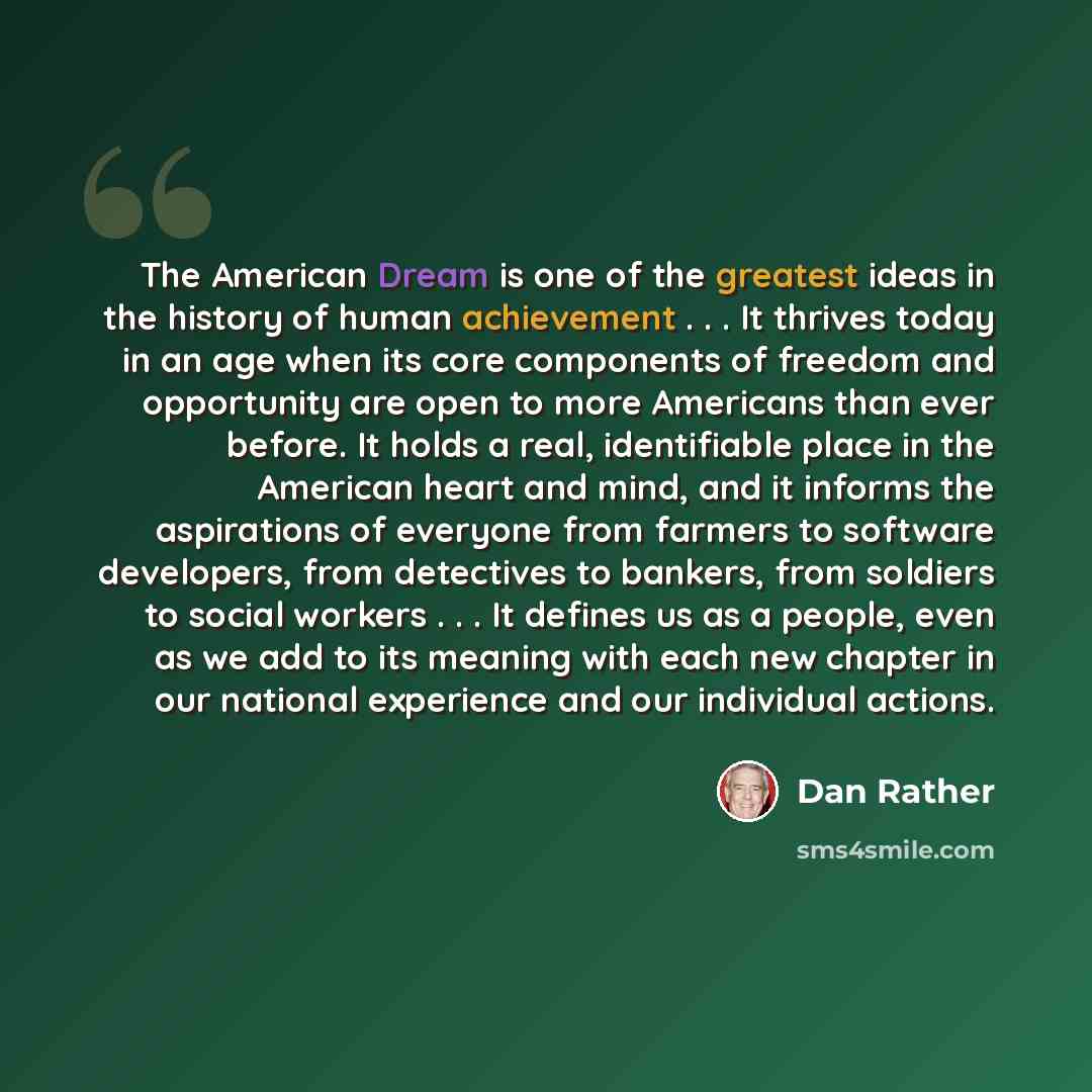 “The American Dream is one of the greatest ideas in the history of human achievement . . . It thrives today in an age when its core components of freedom and opportunity are open to more Americans than ever before. It holds a real, identifiable place in the American heart and mind, and it informs…” quote by Dan Rather