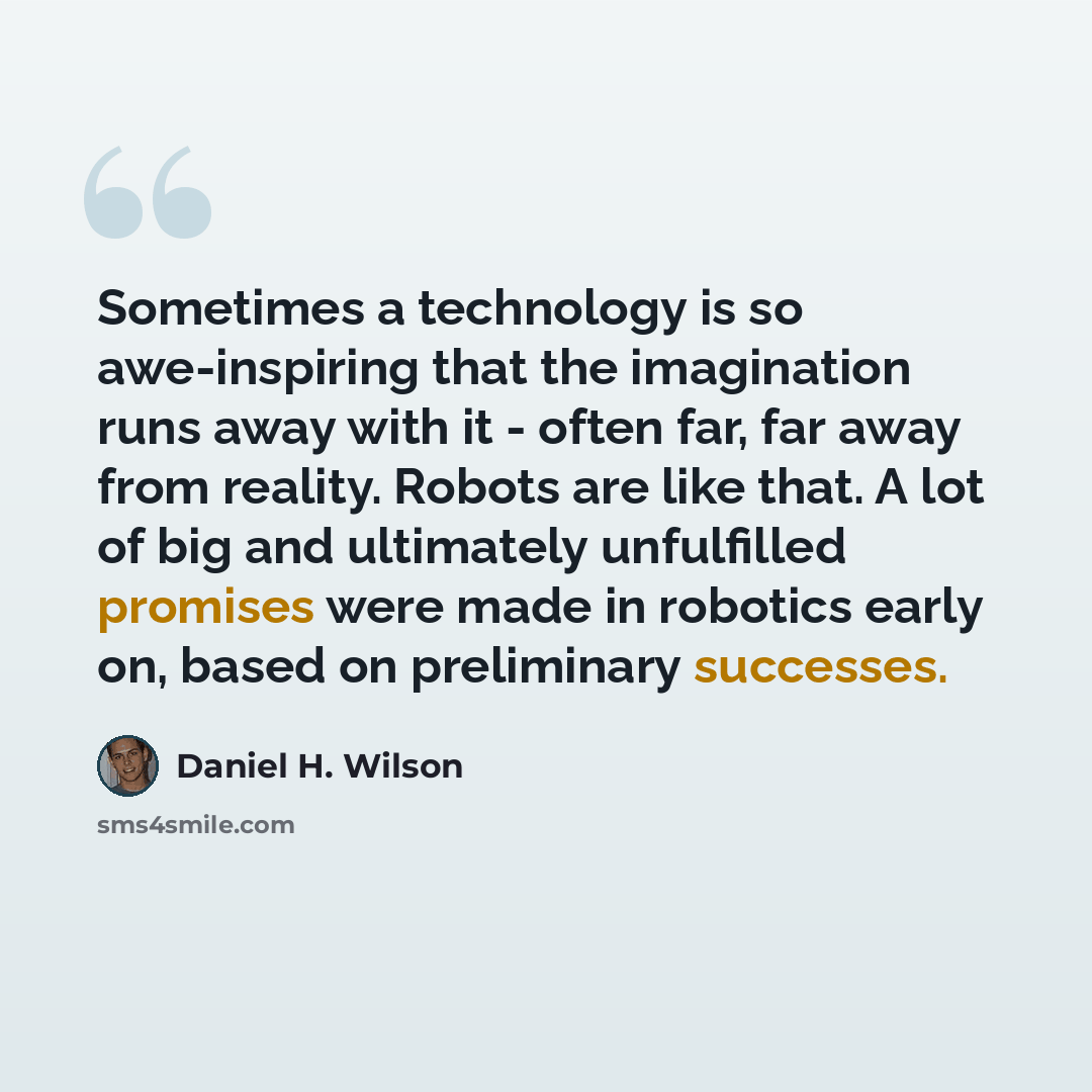 “Sometimes a technology is so awe-inspiring that the imagination runs away with it - often far, far away from reality. Robots are like that. A lot of big and ultimately unfulfilled promises were made in robotics early on, based on preliminary successes.” quote by Daniel H. Wilson