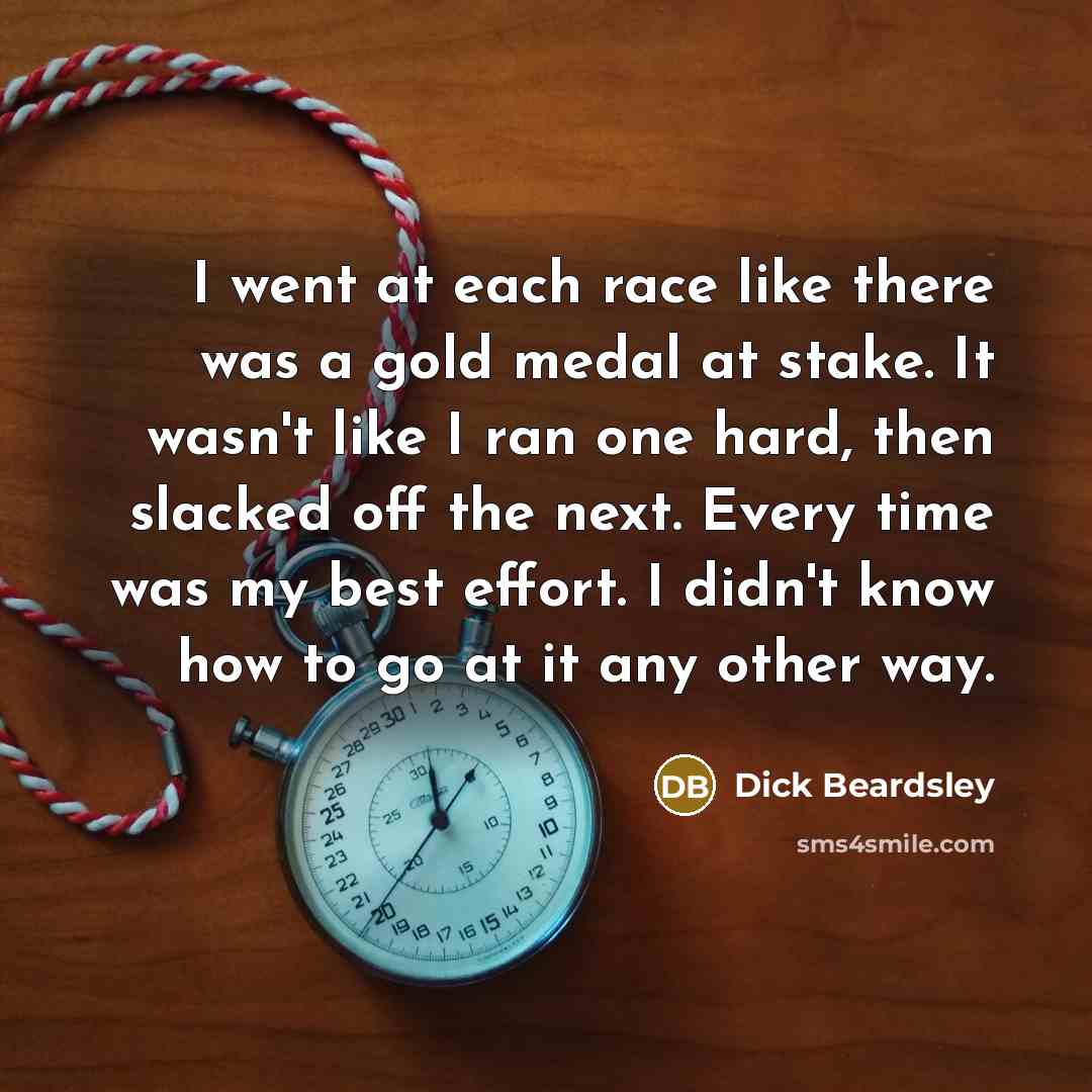 “I went at each race like there was a gold medal at stake. It wasn't like I ran one hard, then slacked off the next. Every time was my best effort. I didn't know how to go at it any other way.” quote by Dick Beardsley