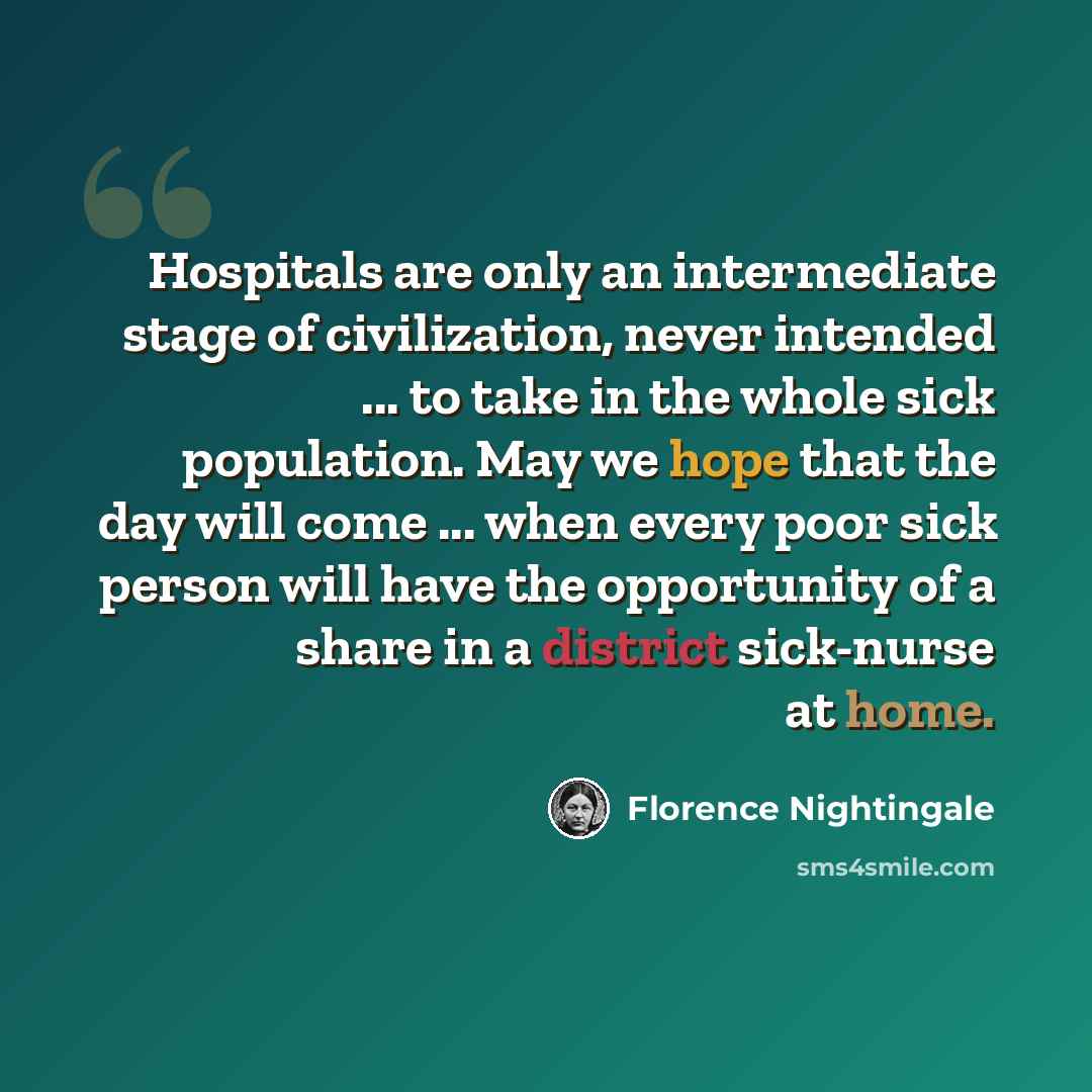 “Hospitals are only an intermediate stage of civilization, never intended ... to take in the whole sick population. May we hope that the day will come ... when every poor sick person will have the opportunity of a share in a district sick-nurse at home.” quote by Florence Nightingale